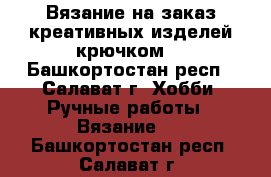 Вязание на заказ креативных изделей крючком. - Башкортостан респ., Салават г. Хобби. Ручные работы » Вязание   . Башкортостан респ.,Салават г.